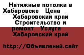 Натяжные потолки в Хабаровске › Цена ­ 250 - Хабаровский край Строительство и ремонт » Услуги   . Хабаровский край